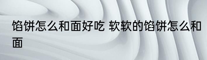 馅饼怎么和面好吃 软软的馅饼怎么和面
