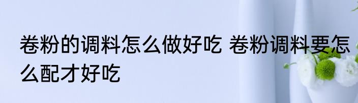 卷粉的调料怎么做好吃 卷粉调料要怎么配才好吃