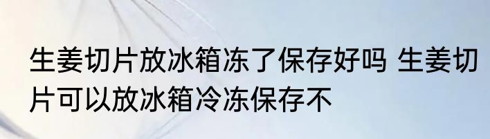 生姜切片放冰箱冻了保存好吗 生姜切片可以放冰箱冷冻保存不