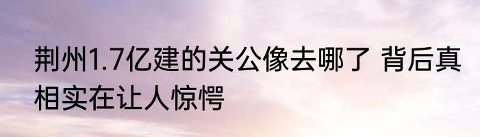 荆州1.7亿建的关公像去哪了 背后真相实在让人惊愕