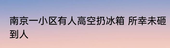 南京一小区有人高空扔冰箱 所幸未砸到人
