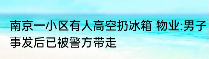 南京一小区有人高空扔冰箱 物业:男子事发后已被警方带走