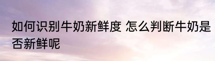 如何识别牛奶新鲜度 怎么判断牛奶是否新鲜呢