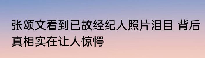 张颂文看到已故经纪人照片泪目 背后真相实在让人惊愕