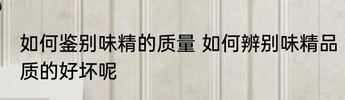 如何鉴别味精的质量 如何辨别味精品质的好坏呢