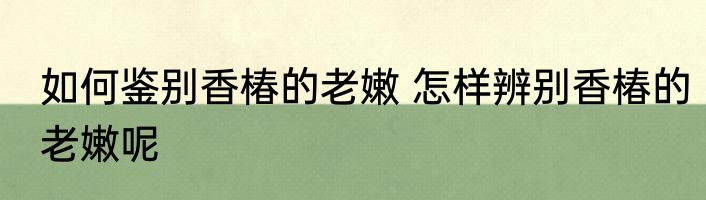 如何鉴别香椿的老嫩 怎样辨别香椿的老嫩呢