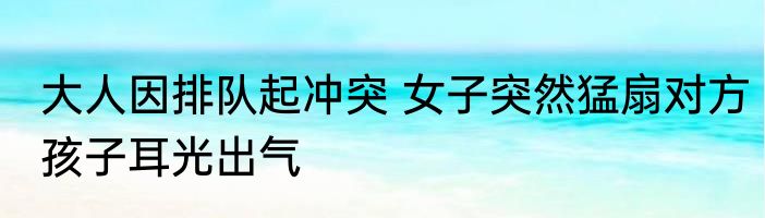 大人因排队起冲突 女子突然猛扇对方孩子耳光出气