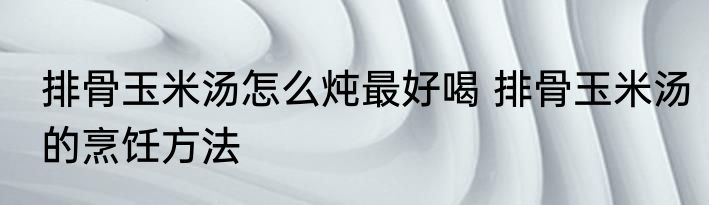 排骨玉米汤怎么炖最好喝 排骨玉米汤的烹饪方法