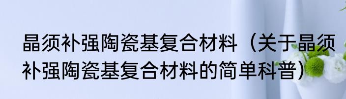晶须补强陶瓷基复合材料（关于晶须补强陶瓷基复合材料的简单科普）