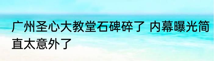 广州圣心大教堂石碑碎了 内幕曝光简直太意外了
