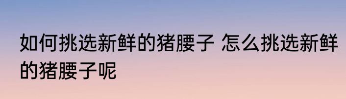 如何挑选新鲜的猪腰子 怎么挑选新鲜的猪腰子呢
