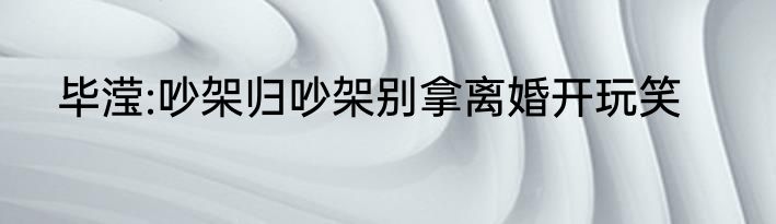 毕滢:吵架归吵架别拿离婚开玩笑
