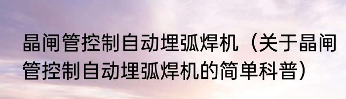 晶闸管控制自动埋弧焊机（关于晶闸管控制自动埋弧焊机的简单科普）