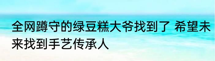 全网蹲守的绿豆糕大爷找到了 希望未来找到手艺传承人