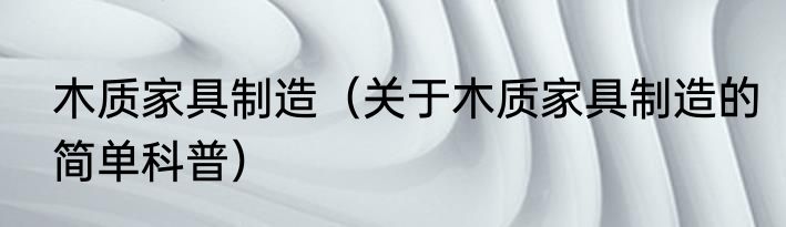 木质家具制造（关于木质家具制造的简单科普）