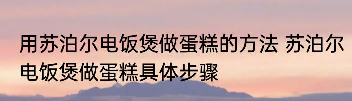 用苏泊尔电饭煲做蛋糕的方法 苏泊尔电饭煲做蛋糕具体步骤