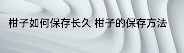 柑子如何保存长久 柑子的保存方法