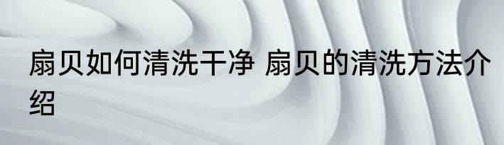 扇贝如何清洗干净 扇贝的清洗方法介绍
