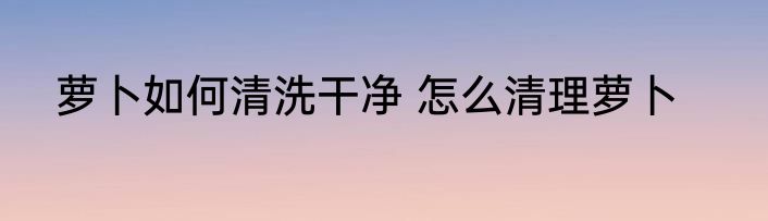 萝卜如何清洗干净 怎么清理萝卜