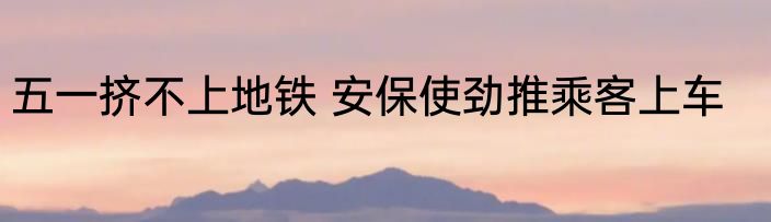 五一挤不上地铁 安保使劲推乘客上车