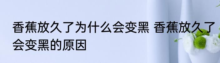 香蕉放久了为什么会变黑 香蕉放久了会变黑的原因