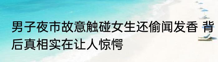 男子夜市故意触碰女生还偷闻发香 背后真相实在让人惊愕