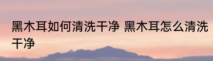黑木耳如何清洗干净 黑木耳怎么清洗干净