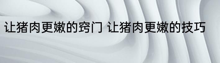 让猪肉更嫩的窍门 让猪肉更嫩的技巧