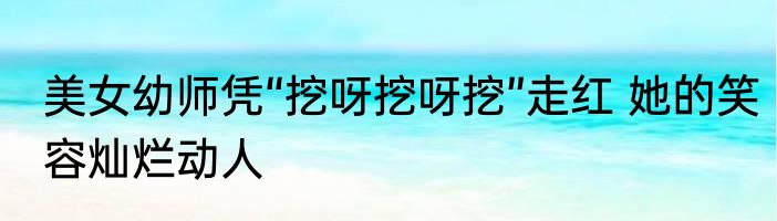 美女幼师凭“挖呀挖呀挖”走红 她的笑容灿烂动人