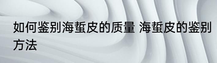 如何鉴别海蜇皮的质量 海蜇皮的鉴别方法