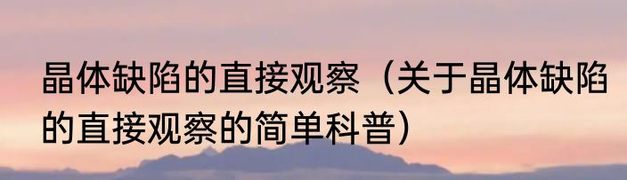 晶体缺陷的直接观察（关于晶体缺陷的直接观察的简单科普）
