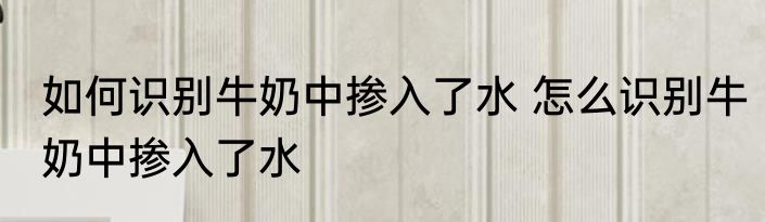 如何识别牛奶中掺入了水 怎么识别牛奶中掺入了水