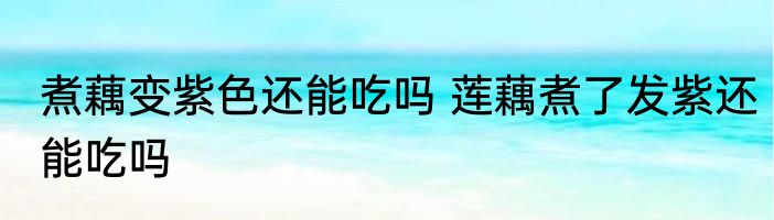 煮藕变紫色还能吃吗 莲藕煮了发紫还能吃吗