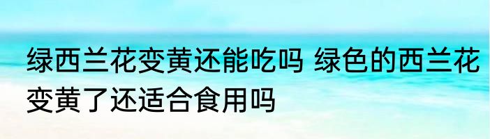 绿西兰花变黄还能吃吗 绿色的西兰花变黄了还适合食用吗