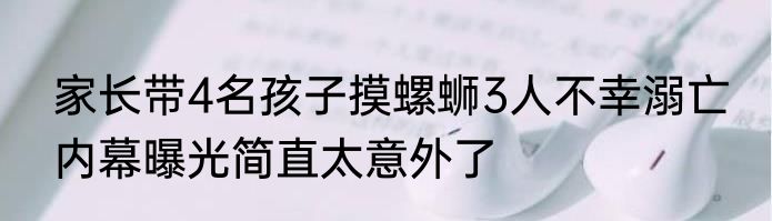 家长带4名孩子摸螺蛳3人不幸溺亡 内幕曝光简直太意外了