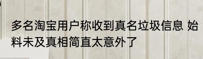 多名淘宝用户称收到真名垃圾信息 始料未及真相简直太意外了
