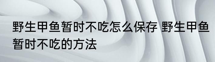 野生甲鱼暂时不吃怎么保存 野生甲鱼暂时不吃的方法