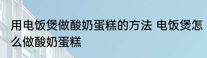 用电饭煲做酸奶蛋糕的方法 电饭煲怎么做酸奶蛋糕