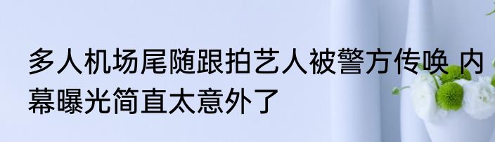 多人机场尾随跟拍艺人被警方传唤 内幕曝光简直太意外了