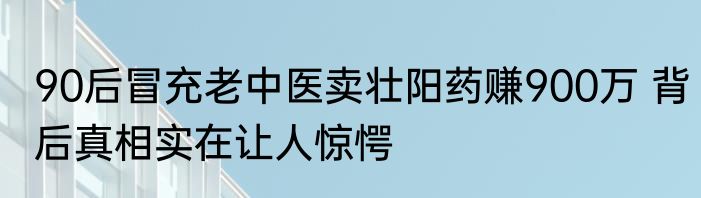 90后冒充老中医卖壮阳药赚900万 背后真相实在让人惊愕