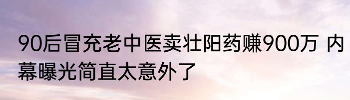 90后冒充老中医卖壮阳药赚900万 内幕曝光简直太意外了