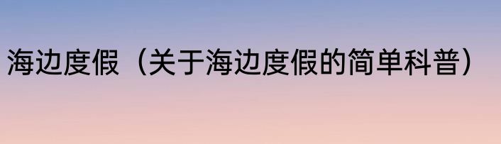 海边度假（关于海边度假的简单科普）