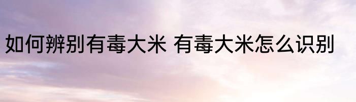 如何辨别有毒大米 有毒大米怎么识别