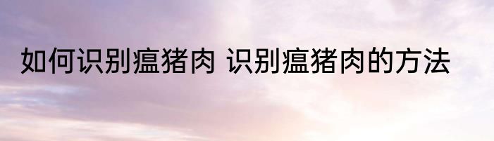 如何识别瘟猪肉 识别瘟猪肉的方法