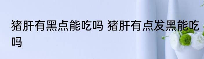 猪肝有黑点能吃吗 猪肝有点发黑能吃吗