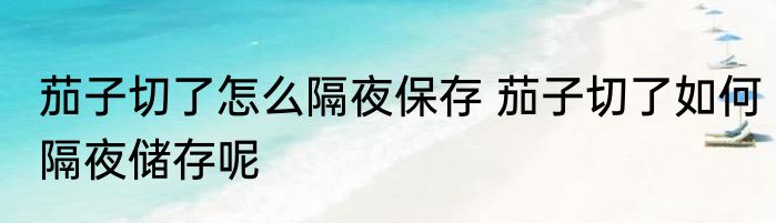茄子切了怎么隔夜保存 茄子切了如何隔夜储存呢
