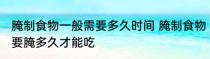 腌制食物一般需要多久时间 腌制食物要腌多久才能吃