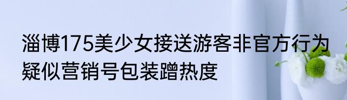 淄博175美少女接送游客非官方行为 疑似营销号包装蹭热度