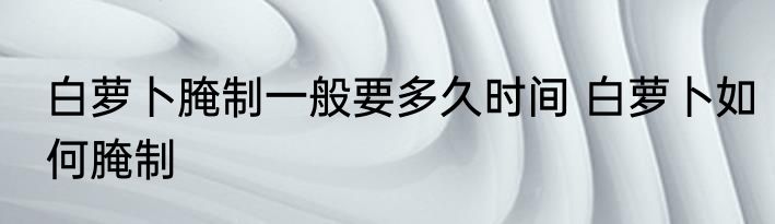 白萝卜腌制一般要多久时间 白萝卜如何腌制