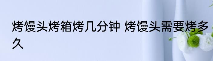 烤馒头烤箱烤几分钟 烤馒头需要烤多久